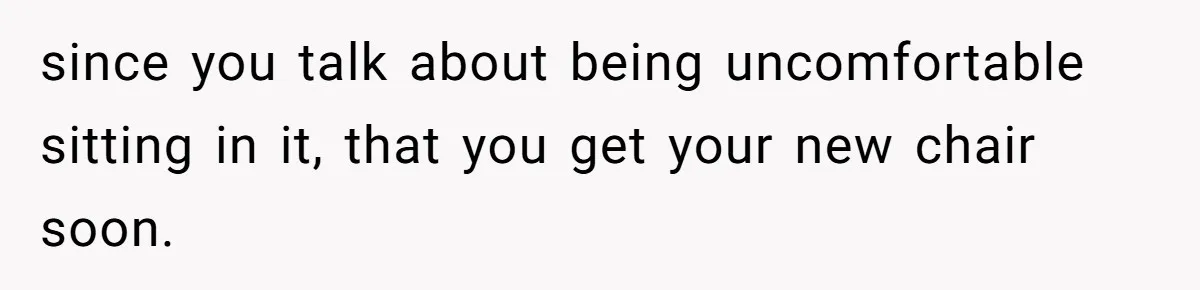 since you talk about being uncomfortable sitting in it, that you get your new chair soon.
