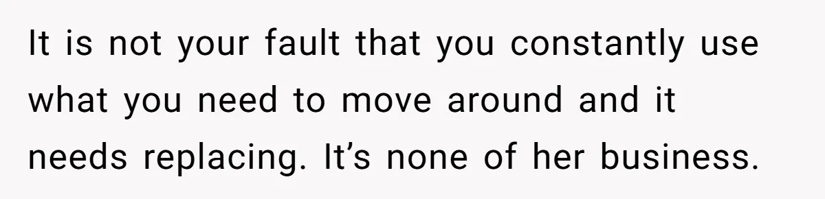 It is not your fault that you constantly use what you need to move around and it needs replacing. It’s none of her business.