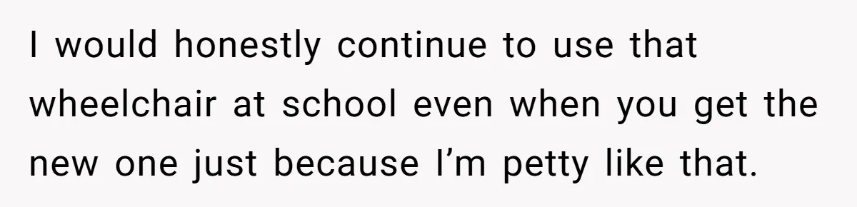 I would honestly continue to use that wheelchair at school even when you get the new one just because I’m petty like that.