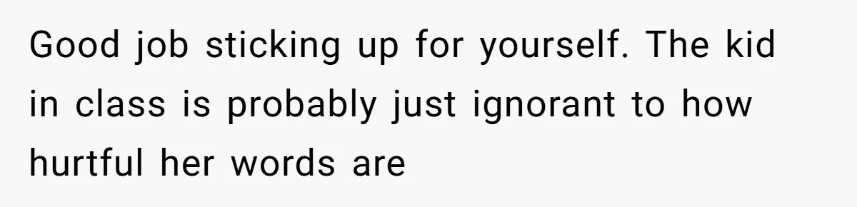 Good job sticking up for yourself. The kid in class is probably just ignorant to how hurtful her words are