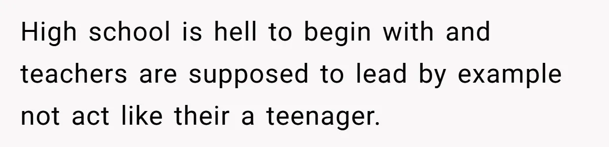 High school is hell to begin with and teachers are supposed to lead by example not act like their a teenager.