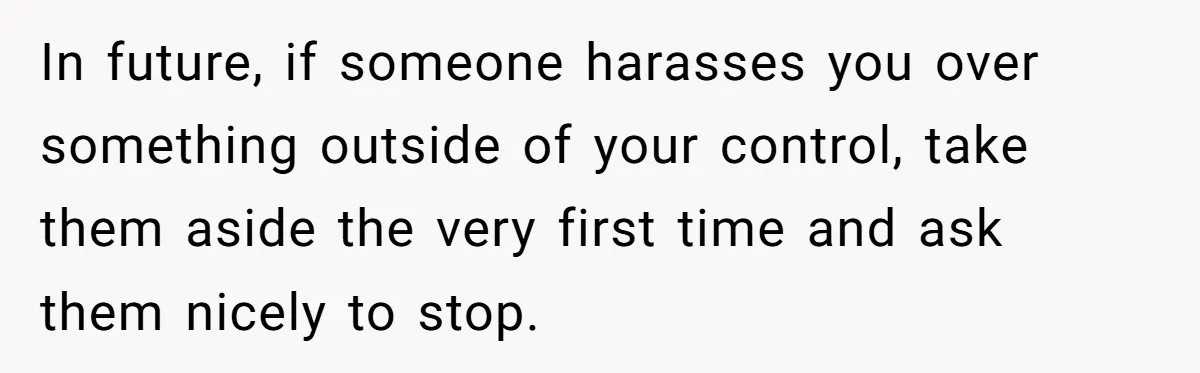 In future, if someone harasses you over something outside of your control, take them aside the very first time and ask them nicely to stop.