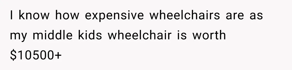 I know how expensive wheelchairs are as my middle kids wheelchair is worth $10500+