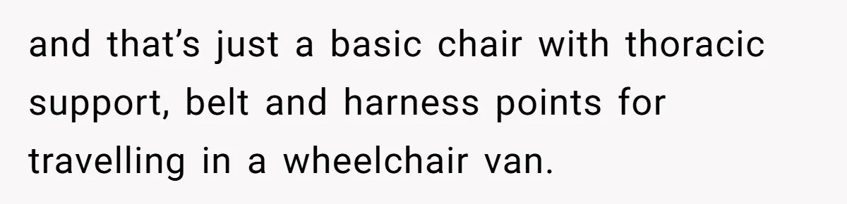 and that’s just a basic chair with thoracic support, belt and harness points for travelling in a wheelchair van.
