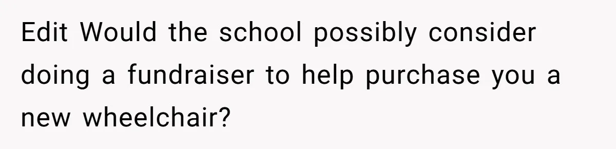 Edit Would the school possibly consider doing a fundraiser to help purchase you a new wheelchair?