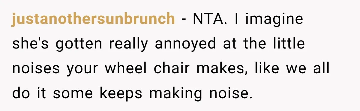 justanothersunbrunch − NTA. I imagine she's gotten really annoyed at the little noises your wheel chair makes, like we all do it some keeps making noise.