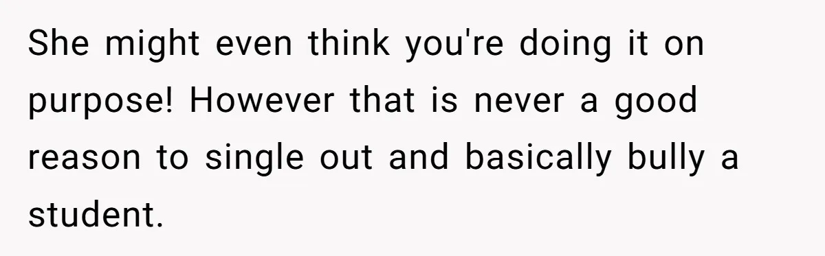 She might even think you're doing it on purpose! However that is never a good reason to single out and basically bully a student.