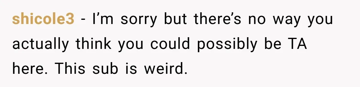 shicole3 − I’m sorry but there’s no way you actually think you could possibly be TA here. This sub is weird.