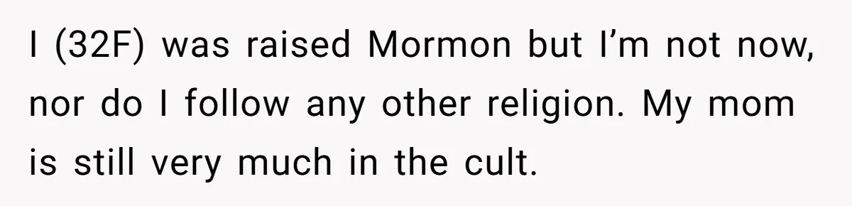 I (32F) was raised Mormon but I’m not now, nor do I follow any other religion. My mom is still very much in the cult.