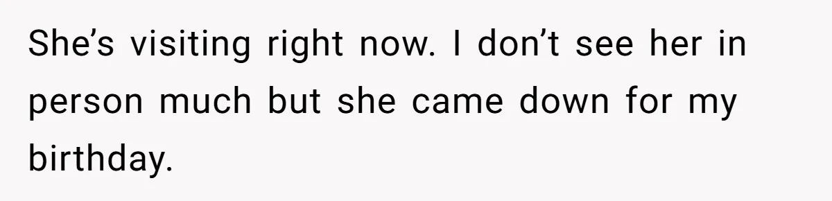 She’s visiting right now. I don’t see her in person much but she came down for my birthday.