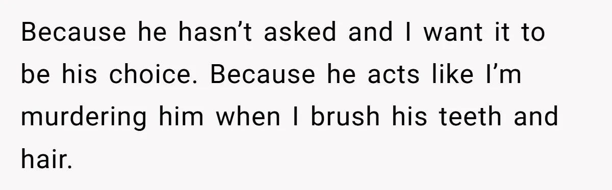 Because he hasn’t asked and I want it to be his choice. Because he acts like I’m murdering him when I brush his teeth and hair.