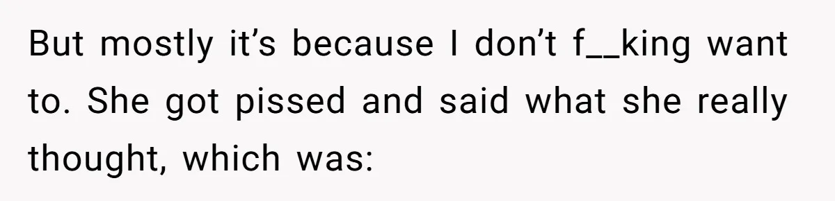 But mostly it’s because I don’t f__king want to. She got pissed and said what she really thought, which was: