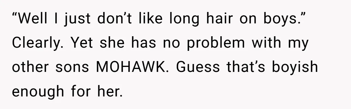 “Well I just don’t like long hair on boys.” Clearly. Yet she has no problem with my other sons MOHAWK. Guess that’s boyish enough for her.