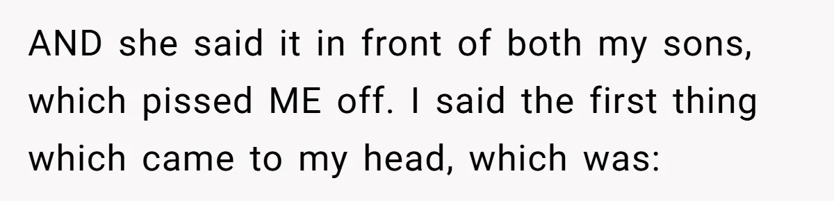 AND she said it in front of both my sons, which pissed ME off. I said the first thing which came to my head, which was:
