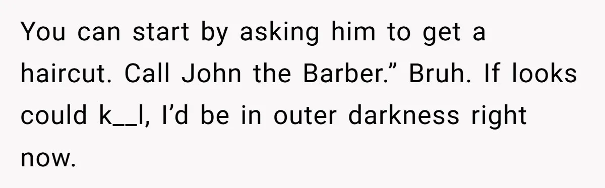 You can start by asking him to get a haircut. Call John the Barber.” Bruh. If looks could k__l, I’d be in outer darkness right now.