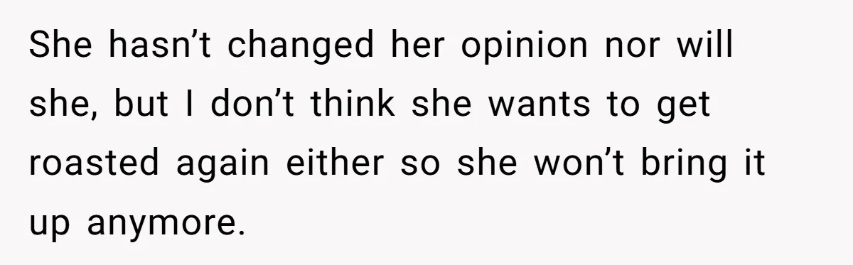 She hasn’t changed her opinion nor will she, but I don’t think she wants to get roasted again either so she won’t bring it up anymore.