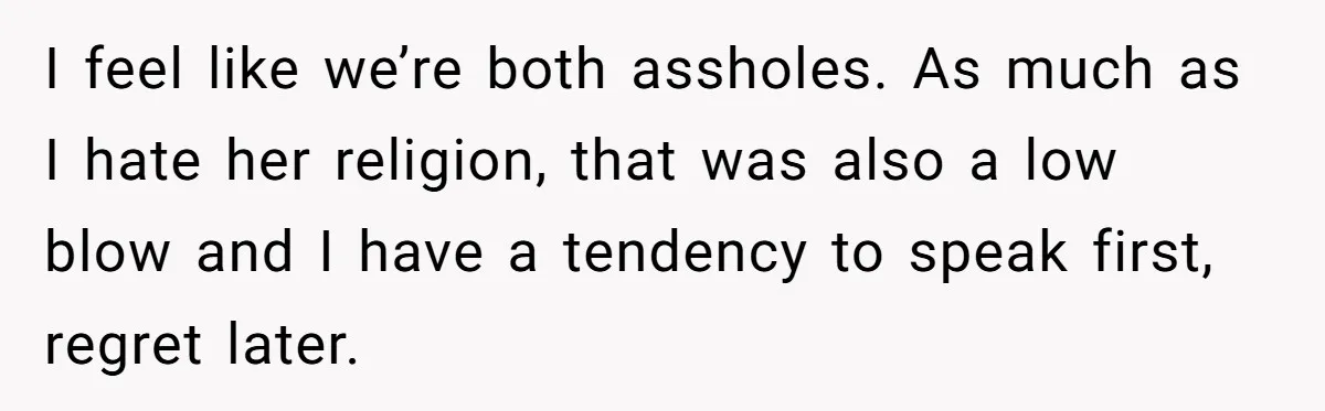 I feel like we’re both assholes. As much as I hate her religion, that was also a low blow and I have a tendency to speak first, regret later.