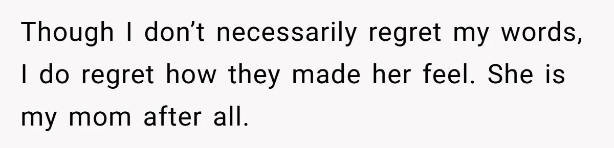 Though I don’t necessarily regret my words, I do regret how they made her feel. She is my mom after all.