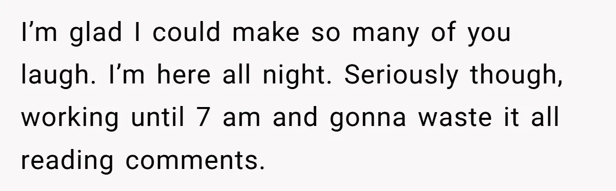 I’m glad I could make so many of you laugh. I’m here all night. Seriously though, working until 7 am and gonna waste it all reading comments.