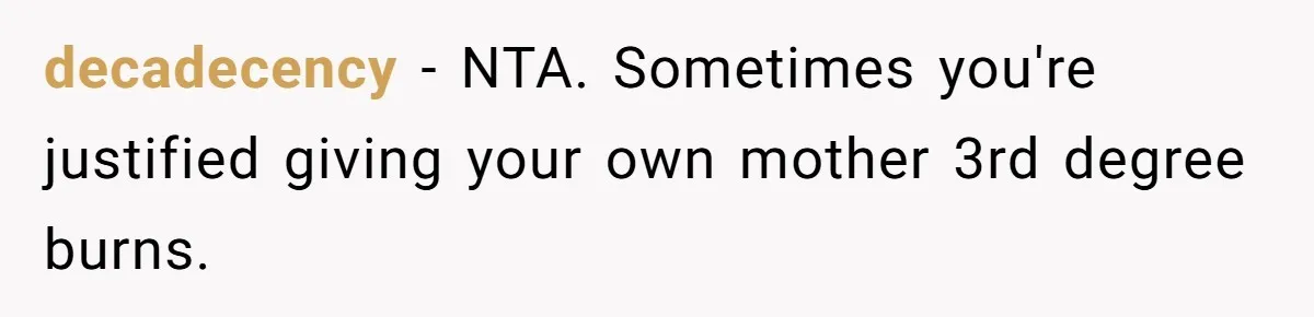 decadecency − NTA. Sometimes you're justified giving your own mother 3rd degree burns.