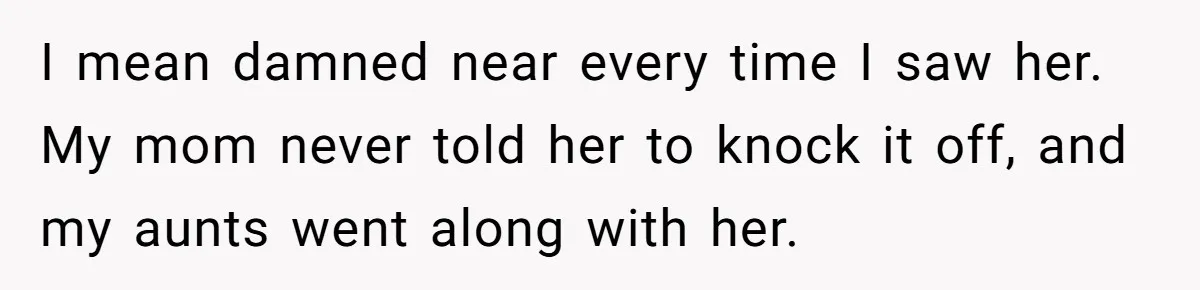 I mean damned near every time I saw her. My mom never told her to knock it off, and my aunts went along with her.
