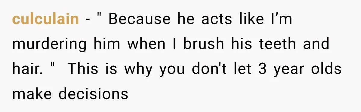 culculain − " Because he acts like I’m murdering him when I brush his teeth and hair. " ​ This is why you don't let 3 year olds make decisions
