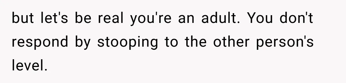but let's be real you're an adult. You don't respond by stooping to the other person's level.