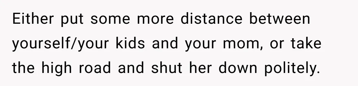 Either put some more distance between yourself/your kids and your mom, or take the high road and shut her down politely.