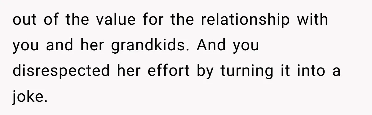 out of the value for the relationship with you and her grandkids. And you disrespected her effort by turning it into a joke.