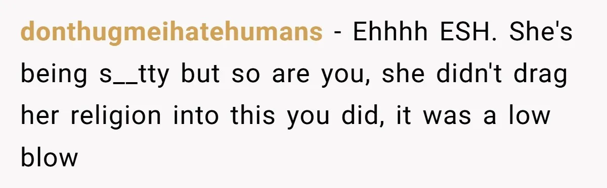 donthugmeihatehumans − Ehhhh ESH. She's being s__tty but so are you, she didn't drag her religion into this you did, it was a low blow