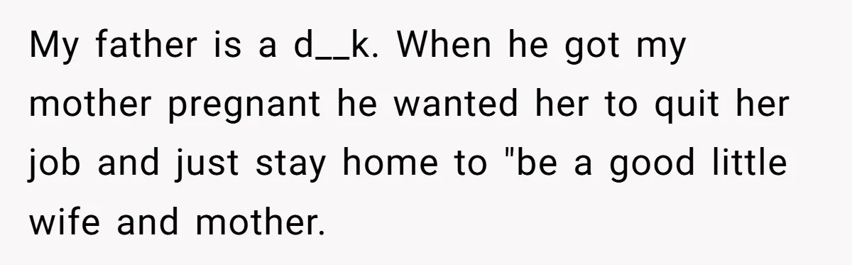 My father is a d__k. When he got my mother pregnant he wanted her to quit her job and just stay home to "be a good little wife and mother.