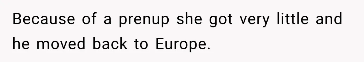 Because of a prenup she got very little and he moved back to Europe.