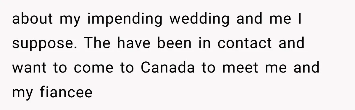 about my impending wedding and me I suppose. The have been in contact and want to come to Canada to meet me and my fiancee