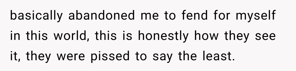 basically abandoned me to fend for myself in this world, this is honestly how they see it, they were pissed to say the least.