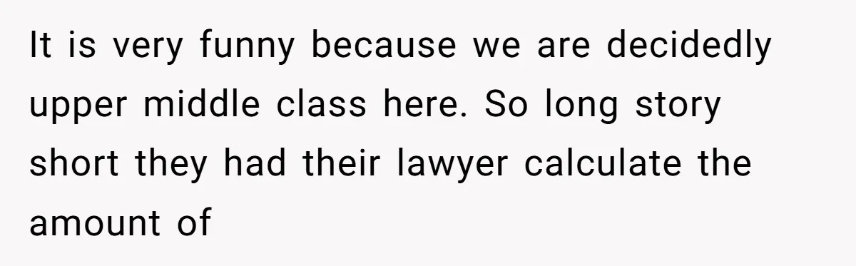 It is very funny because we are decidedly upper middle class here. So long story short they had their lawyer calculate the amount of