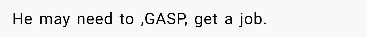 He may need to ,GASP, get a job.