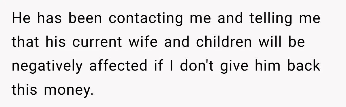 He has been contacting me and telling me that his current wife and children will be negatively affected if I don't give him back this money.