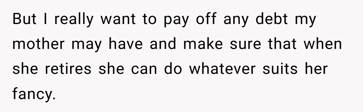 But I really want to pay off any debt my mother may have and make sure that when she retires she can do whatever suits her fancy.