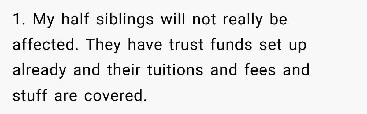 1. My half siblings will not really be affected. They have trust funds set up already and their tuitions and fees and stuff are covered.