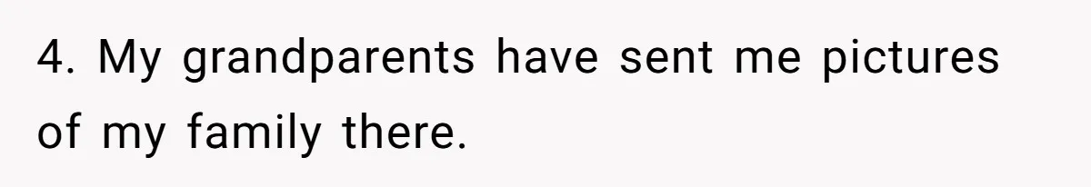 4. My grandparents have sent me pictures of my family there.