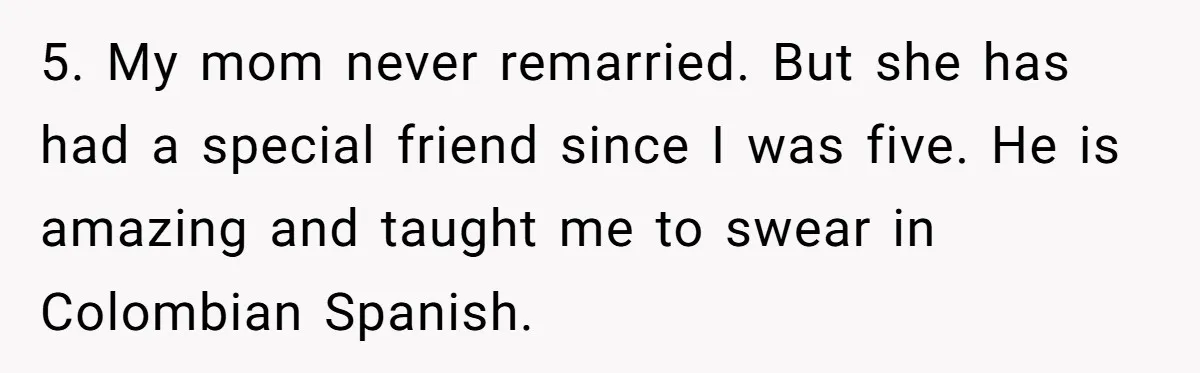 5. My mom never remarried. But she has had a special friend since I was five. He is amazing and taught me to swear in Colombian Spanish.