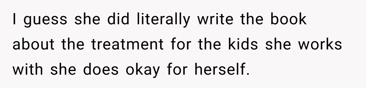 I guess she did literally write the book about the treatment for the kids she works with she does okay for herself.