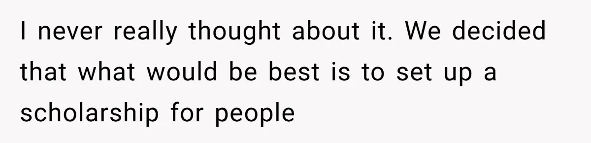 I never really thought about it. We decided that what would be best is to set up a scholarship for people