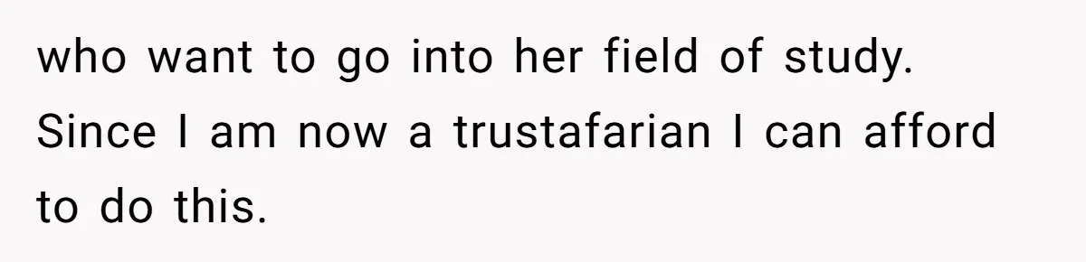 who want to go into her field of study. Since I am now a trustafarian I can afford to do this.