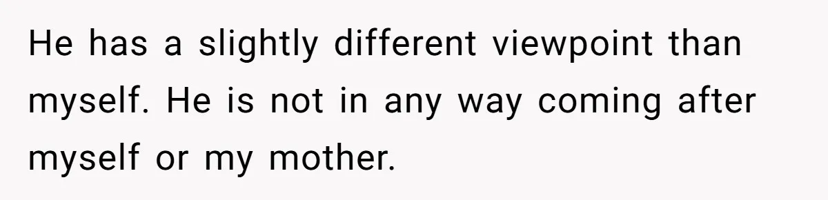He has a slightly different viewpoint than myself. He is not in any way coming after myself or my mother.