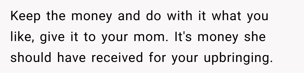 Keep the money and do with it what you like, give it to your mom. It's money she should have received for your upbringing.