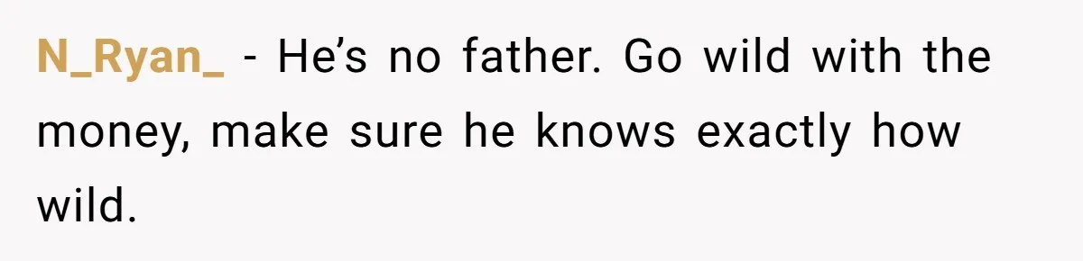 N_Ryan_ − He’s no father. Go wild with the money, make sure he knows exactly how wild.