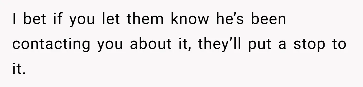 I bet if you let them know he’s been contacting you about it, they’ll put a stop to it.
