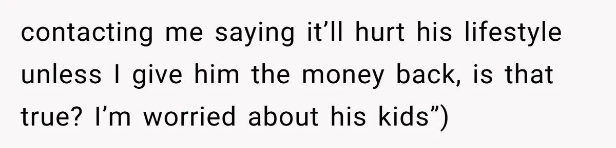 contacting me saying it’ll hurt his lifestyle unless I give him the money back, is that true? I’m worried about his kids”)