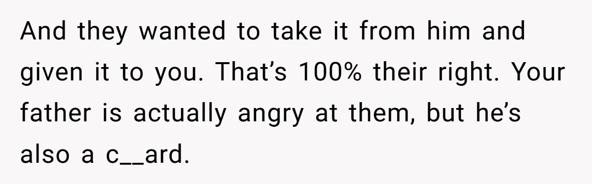 And they wanted to take it from him and given it to you. That’s 100% their right. Your father is actually angry at them, but he’s also a c__ard.
